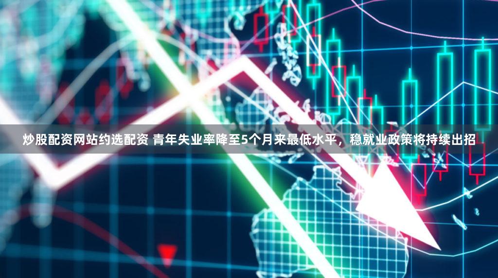 炒股配资网站约选配资 青年失业率降至5个月来最低水平，稳就业政策将持续出招