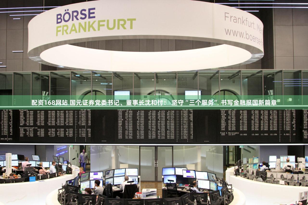配资168网站 国元证券党委书记、董事长沈和付： 坚守“三个服务” 书写金融报国新篇章