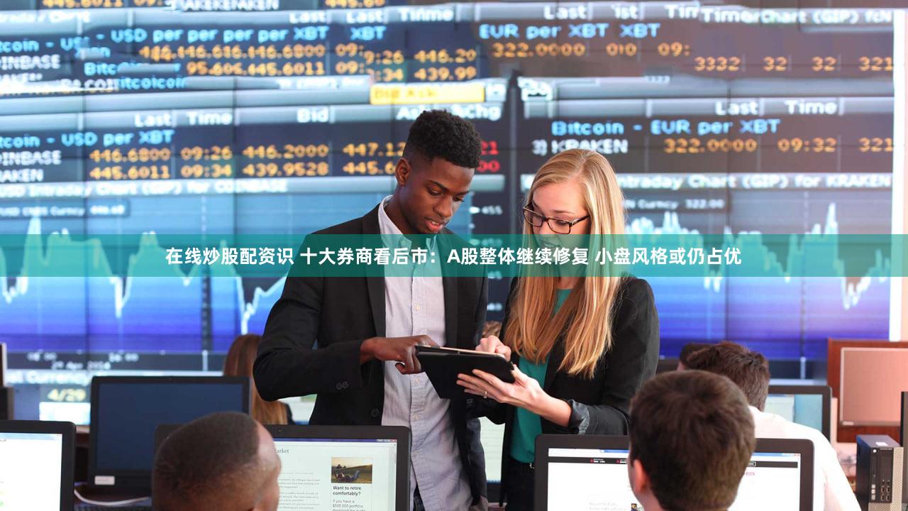在线炒股配资识 十大券商看后市：A股整体继续修复 小盘风格或仍占优