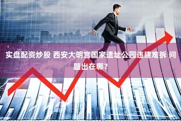 实盘配资炒股 西安大明宫国家遗址公园违建难拆 问题出在哪？