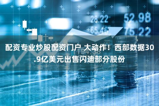 配资专业炒股配资门户 大动作！西部数据30.9亿美元出售闪迪部分股份