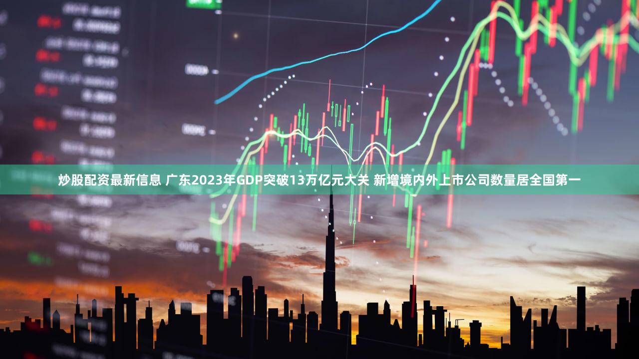 炒股配资最新信息 广东2023年GDP突破13万亿元大关 新增境内外上市公司数量居全国第一