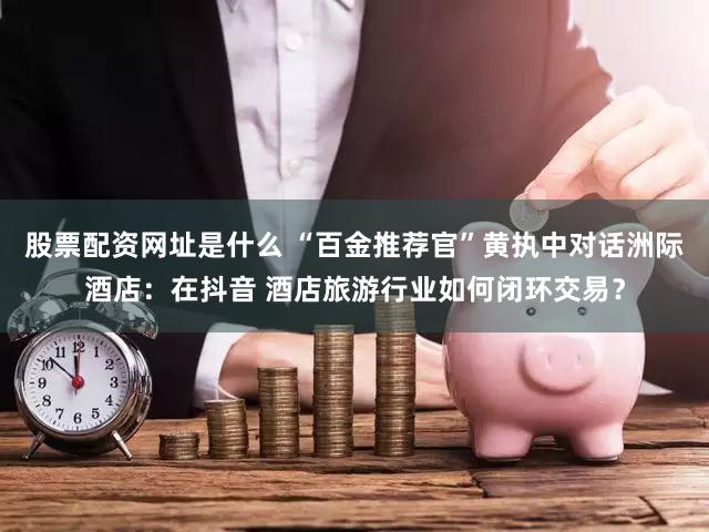 股票配资网址是什么 “百金推荐官”黄执中对话洲际酒店：在抖音 酒店旅游行业如何闭环交易？