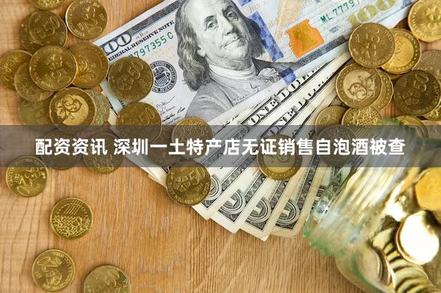 配资资讯 深圳一土特产店无证销售自泡酒被查