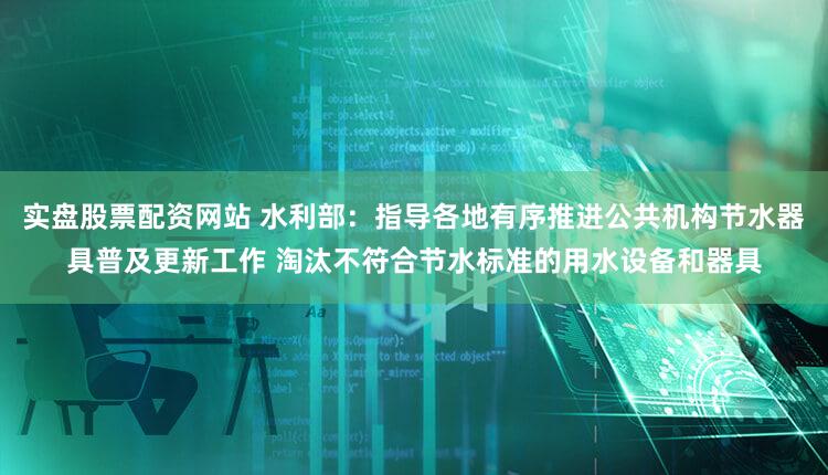 实盘股票配资网站 水利部：指导各地有序推进公共机构节水器具普及更新工作 淘汰不符合节水标准的用水设备和器具
