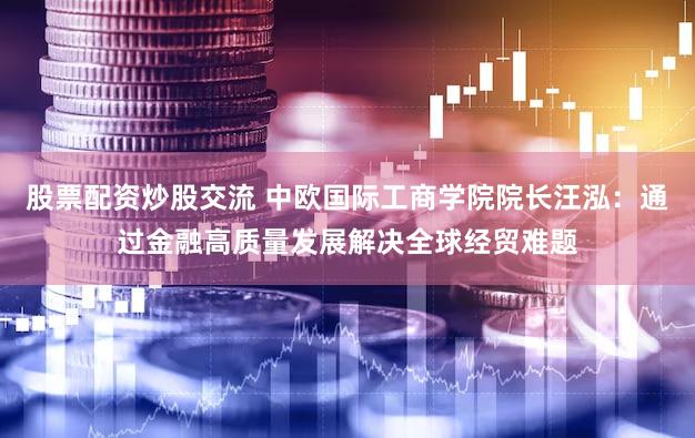 股票配资炒股交流 中欧国际工商学院院长汪泓：通过金融高质量发展解决全球经贸难题