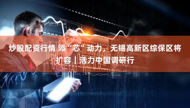 炒股配资行情 添“芯”动力，无锡高新区综保区将扩容｜活力中国调研行