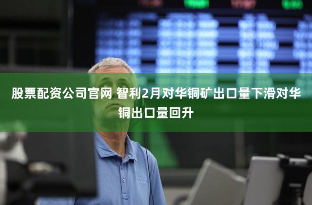 股票配资公司官网 智利2月对华铜矿出口量下滑对华铜出口量回升