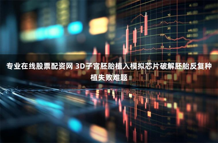 专业在线股票配资网 3D子宫胚胎植入模拟芯片破解胚胎反复种植失败难题