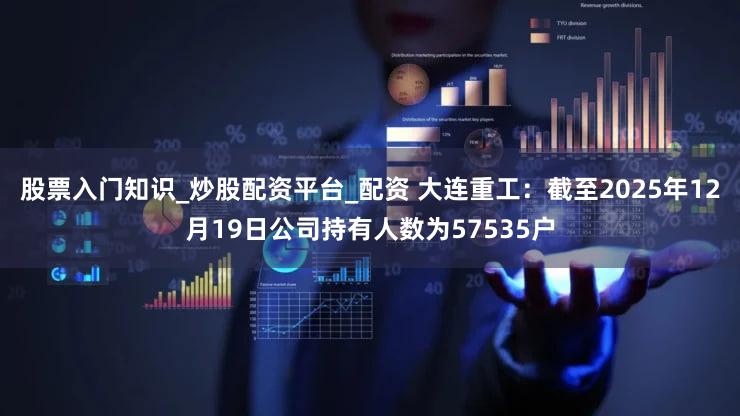 股票入门知识_炒股配资平台_配资 大连重工：截至2025年12月19日公司持有人数为57535户