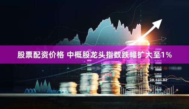 股票配资价格 中概股龙头指数跌幅扩大至1%