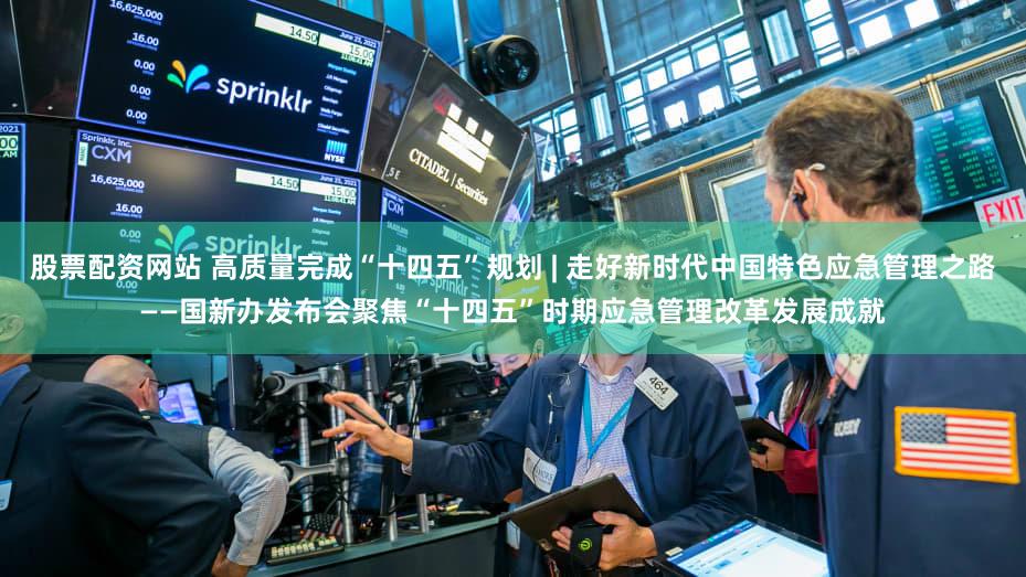 股票配资网站 高质量完成“十四五”规划 | 走好新时代中国特色应急管理之路——国新办发布会聚焦“十四五”时期应急管理改革发展成就