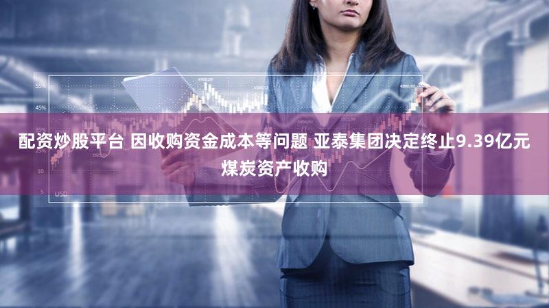 配资炒股平台 因收购资金成本等问题 亚泰集团决定终止9.39亿元煤炭资产收购
