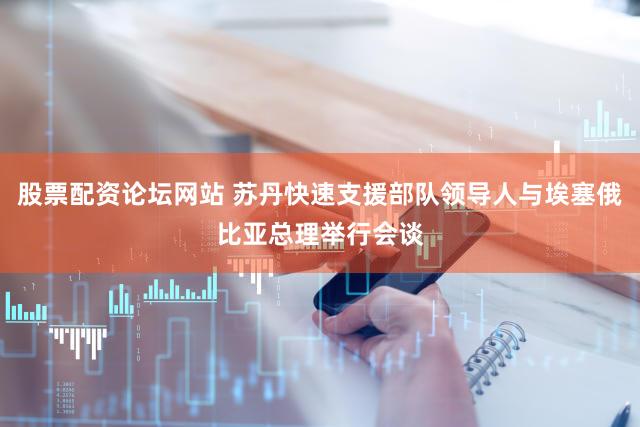 股票配资论坛网站 苏丹快速支援部队领导人与埃塞俄比亚总理举行会谈