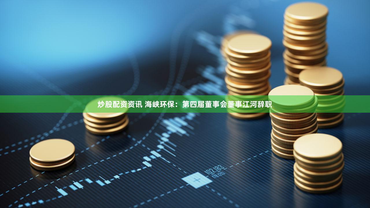 炒股配资资讯 海峡环保：第四届董事会董事江河辞职