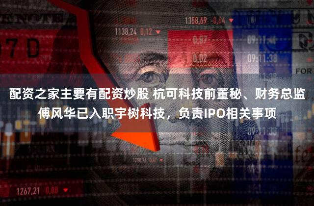 配资之家主要有配资炒股 杭可科技前董秘、财务总监傅风华已入职宇树科技，负责IPO相关事项