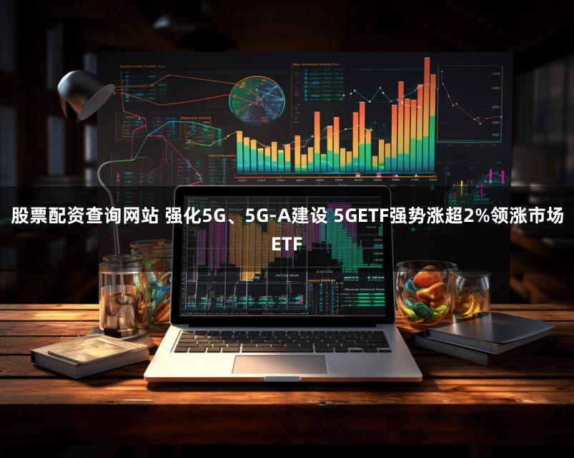 股票配资查询网站 强化5G、5G-A建设 5GETF强势涨超2%领涨市场ETF