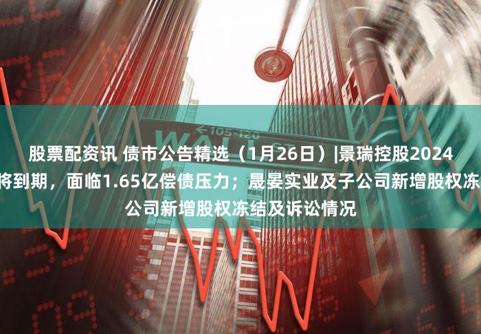 股票配资讯 债市公告精选（1月26日）|景瑞控股2024年1月票据即将到期，面临1.65亿偿债压力；晟晏实业及子公司新增股权冻结及诉讼情况