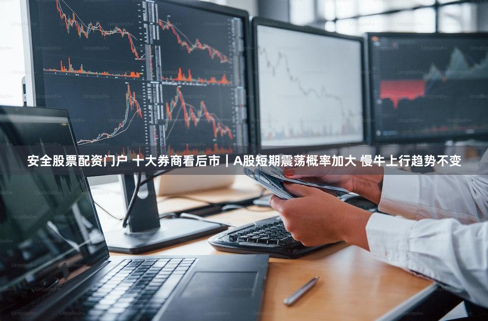 安全股票配资门户 十大券商看后市｜A股短期震荡概率加大 慢牛上行趋势不变