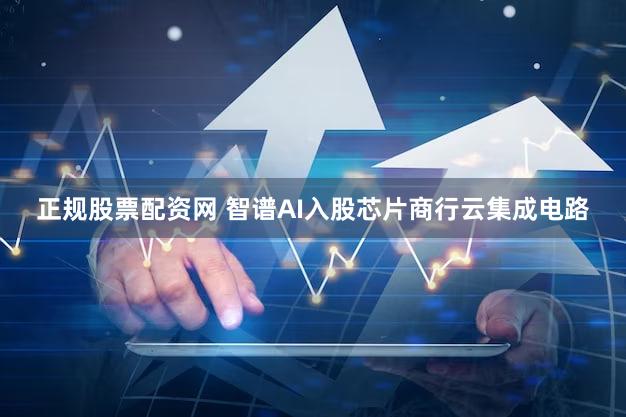 正规股票配资网 智谱AI入股芯片商行云集成电路