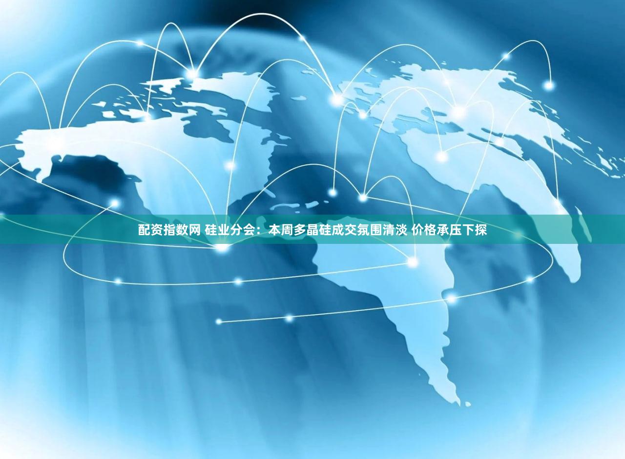 配资指数网 硅业分会：本周多晶硅成交氛围清淡 价格承压下探