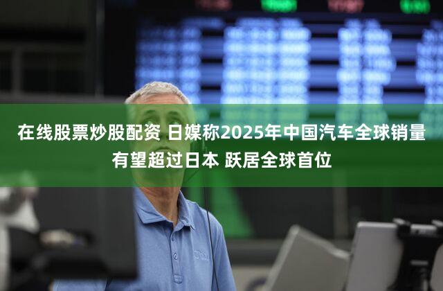 在线股票炒股配资 日媒称2025年中国汽车全球销量有望超过日本 跃居全球首位