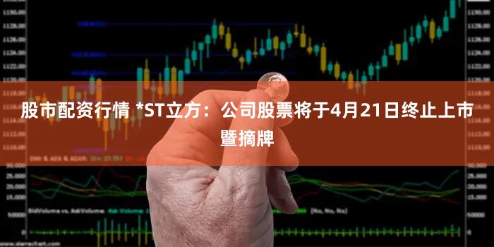 股市配资行情 *ST立方：公司股票将于4月21日终止上市暨摘牌