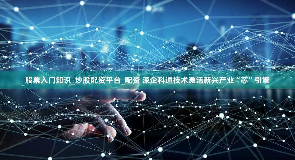 股票入门知识_炒股配资平台_配资 深企科通技术激活新兴产业“芯”引擎