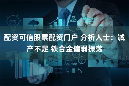 配资可信股票配资门户 分析人士：减产不足 铁合金偏弱振荡