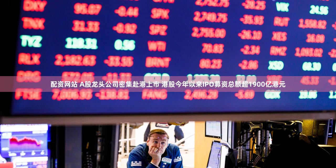 配资网站 A股龙头公司密集赴港上市 港股今年以来IPO募资总额超1900亿港元