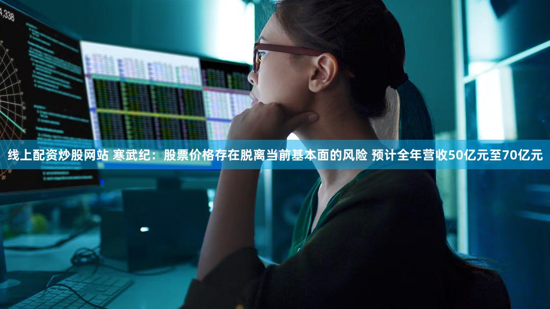 线上配资炒股网站 寒武纪：股票价格存在脱离当前基本面的风险 预计全年营收50亿元至70亿元