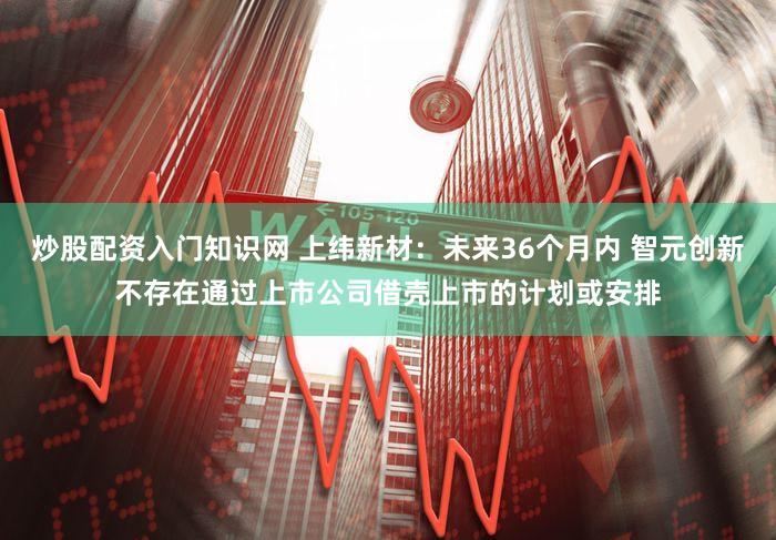 炒股配资入门知识网 上纬新材：未来36个月内 智元创新不存在通过上市公司借壳上市的计划或安排