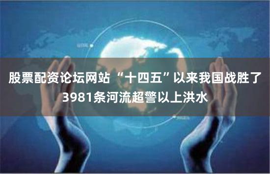 股票配资论坛网站 “十四五”以来我国战胜了3981条河流超警以上洪水