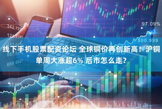 线下手机股票配资论坛 全球铜价再创新高！沪铜单周大涨超6% 后市怎么走？