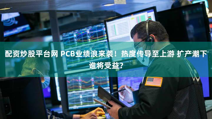 配资炒股平台网 PCB业绩浪来袭！热度传导至上游 扩产潮下谁将受益？