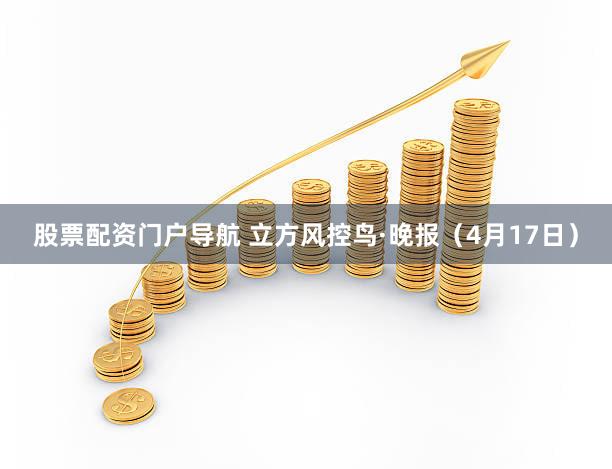 股票配资门户导航 立方风控鸟·晚报（4月17日）