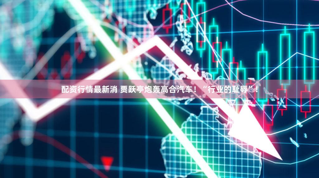 配资行情最新消 贾跃亭炮轰高合汽车！“行业的耻辱”！