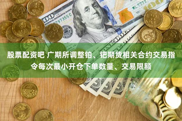 股票配资吧 广期所调整铂、钯期货相关合约交易指令每次最小开仓下单数量、交易限额