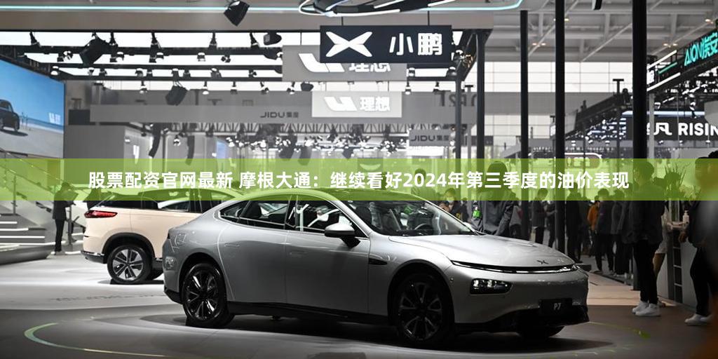 股票配资官网最新 摩根大通：继续看好2024年第三季度的油价表现