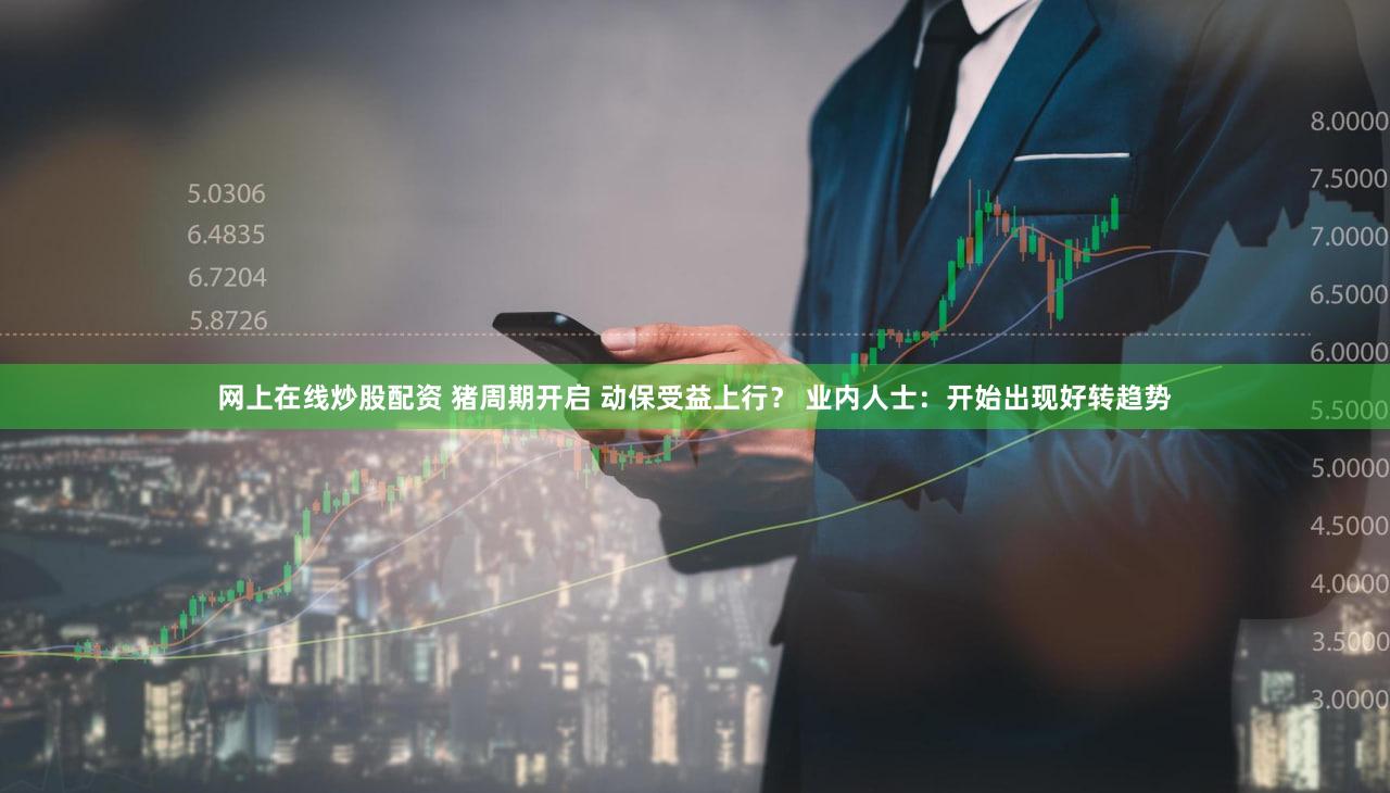 网上在线炒股配资 猪周期开启 动保受益上行？ 业内人士：开始出现好转趋势