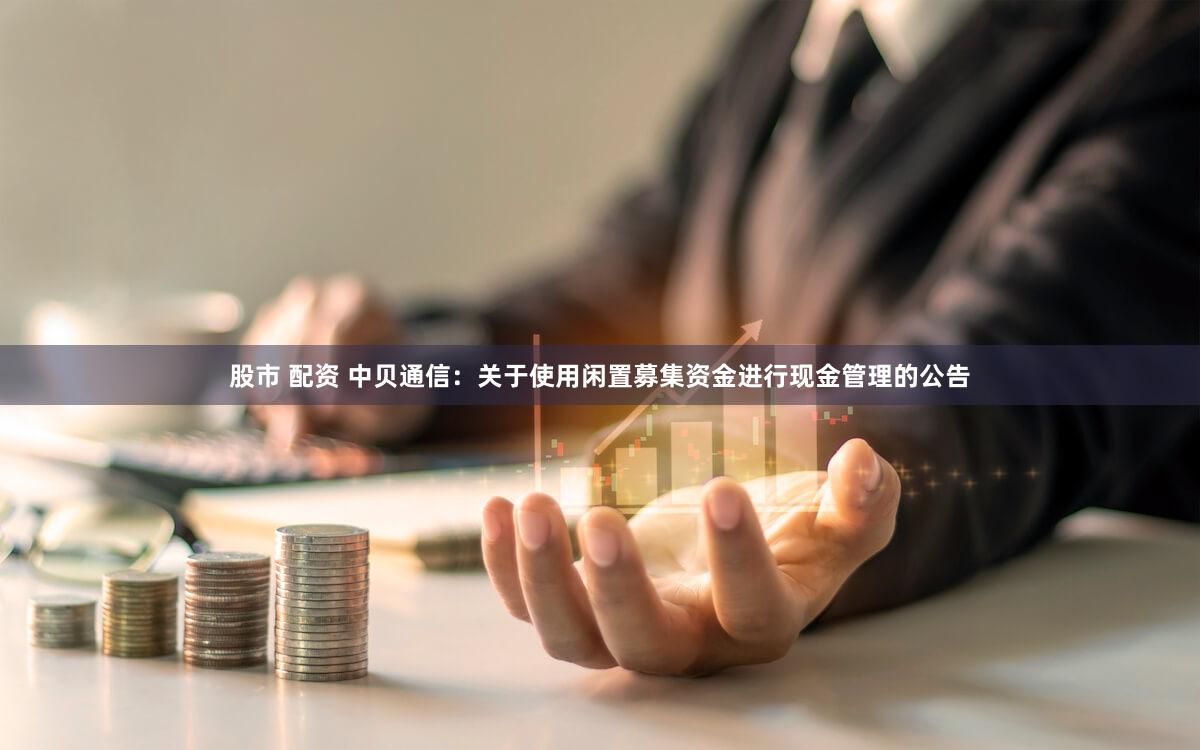 股市 配资 中贝通信：关于使用闲置募集资金进行现金管理的公告